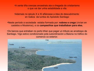 A xente tiña crenzas ancestrais ata a chegada do cristianismo o que vai dar unha estabilidade a vila. Ademais no século X e XI afiánzase a idea do descubrimento  en Galiza  da tumba do Apóstolo Santiago Neste período a sociedade  estaba formada por:  nobres e crego  (vivían en castelos e Mosteiros), e os  campesiños que traballaban para eles. Os barcos que entraban no porto tiñan que pagar un tributo ao arcebispo de Santiago. Vigo estivo condicionado pola subordinación a Baiona no tráfico do comercio co exterior. 