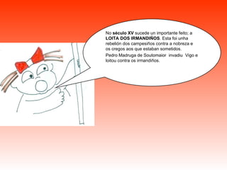 No  século XV  sucede un importante feito; a  LOITA DOS IRMANDIÑOS . Esta foi unha rebelión dos campesiños contra a nobreza e os cregos aos que estaban sometidos.  Pedro Madruga de Soutomaior  invadiu  Vigo e loitou contra os irmandiños. 