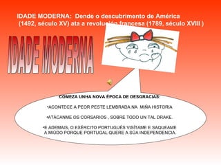 IDADE MODERNA:  Dende o descubrimento de América (1492, século XV) ata a revolución francesa (1789, século XVIII ) IDADE MODERNA COMEZA UNHA NOVA ÉPOCA DE DESGRACIAS: ACONTECE A PEOR PESTE LEMBRADA NA  MIÑA HISTORIA ATÁCANME OS CORSARIOS , SOBRE TODO UN TAL DRAKE. E ADEMAIS, O EXÉRCITO PORTUGUÉS VISÍTAME E SAQUEAME A MIÚDO PORQUE PORTUGAL QUERE A SÚA INDEPENDENCIA.   