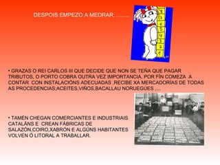 GRAZAS O REI CARLOS III QUE DECIDE QUE NON SE TEÑA QUE PAGAR TRIBUTOS, O PORTO COBRA OUTRA VEZ IMPORTANCIA. POR FÍN COMEZA  A CONTAR  CON INSTALACIÓNS ADECUADAS ,RECIBE XA MERCADORÍAS DE TODAS AS PROCEDENCIAS;ACEITES,VIÑOS,BACALLAU NORUEGÚES ,... TAMÉN CHEGAN COMERCIANTES E INDUSTRIAIS CATALÁNS E  CREAN FÁBRICAS DE SALAZÓN,COIRO,XABRÓN E ALGÚNS HABITANTES VOLVEN Ó LITORAL A TRABALLAR. DESPOIS EMPEZO A MEDRAR……… 