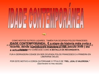 IDADE CONTEMPORÁNEA COMO MOITOS OUTROS LUGARES,  TAMÉN FUN OCUPADA POLOS FRANCESES. A XENTE QUE VIVIA NA VILA , NON ESTABA DISPOSTA A DEIXARSE CONQUISTAR, LOITAN E IMPIDEN QUE A INVASIÓN TEÑA ÉXITO. ESTE FEITO COÑÉCESE COMO  A BATALLA DA RECONQUISTA. FUN A DERRADEIRA CIDADE EN SER OCUPADA POLOS FRANCESES E A PRIMEIRA EN LIBERARSE DELES. POR ESTE MOTIVO A COROA OUTÓRGAME O TÍTULO DE  “FIEL ,LEAL E VALEROSA.” (Qué levarei no meu escudo) IDADE CONTEMPORÁNEA:  É a etapa da historia máis curta e recente, dende a revolución francesa (1789, século XVIII ) ata a actualidade 