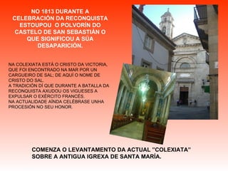 NO 1813 DURANTE A CELEBRACIÓN DA RECONQUISTA ESTOUPOU  O POLVORÍN DO CASTELO DE SAN SEBASTIÁN O QUE SIGNIFICOU A SÚA DESAPARICIÓN. NA COLEXIATA ESTÁ O CRISTO DA VICTORIA,  QUE FOI ENCONTRADO NA MAR POR UN CARGUEIRO DE SAL; DE AQUÍ O NOME DE CRISTO DO SAL. A TRADICIÓN DÍ QUE DURANTE A BATALLA DA RECONQUISTA AXUDOU OS VIGUESES A EXPULSAR O EXÉRCITO FRANCÉS. NA ACTUALIDADE AÍNDA CELÉBRASE UNHA PROCESIÓN NO SEU HONOR. COMENZA O LEVANTAMENTO DA ACTUAL ”COLEXIATA” SOBRE A ANTIGUA IGREXA DE SANTA MARÍA. 
