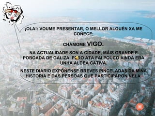 ¡OLA!: VOUME PRESENTAR, O MELLOR ALGUÉN XA ME COÑECE; CHÁMOME  VIGO.  NA ACTUALIDADE SON A CIDADE, MÁIS GRANDE E POBOADA DE GALIZA, PERO ATA FAI POUCO AINDA ERA UNHA ALDEA CATIVA. NESTE DIARIO EXPÓÑENSE BREVES PINCELADAS DA MIÑA HISTORIA E DAS PERSOAS QUE PARTICIPARON NELA. 