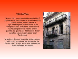 VIGO CAPITAL. No ano 1821 as cortes deciden suprimi-las 7 provincias de Galiza e deixar a Coruña,Lugo e Ourense e crear unha nova que é Vigo.Nembargante esta situación viuse entorpecida pola actitude de Pontevedra e Tui,houbo oposición e mesmo loita de guerrilla, así que no ano 1823 deixou de ser capital de provincia para pasar a ser Pontevedra. A sede do Goberno provincial  instalouse nun edificio da rúa real que era propiedade da familia López Araújo  aínda hoxe pódense ver os seus balcóns e o escudo. 