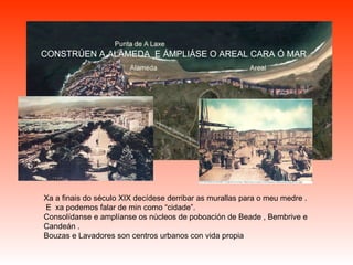 Xa a finais do século XIX decídese derribar as murallas para o meu medre . E  xa podemos falar de min como “cidade”. Consolídanse e amplíanse os núcleos de poboación de Beade , Bembrive e Candeán . Bouzas e Lavadores son centros urbanos con vida propia   CONSTRÚEN A ALAMEDA  E ÁMPLIÁSE O AREAL CARA Ó MAR 