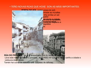 TEÑO NOVAS RÚAS QUE HOXE  SON AS MÁIS IMPORTANTES: PORTA DO SOL  (antes praza do sol) Aquí estaba a porta de entrada as murallas que miraba ao  oriente e tiña enriba un sol esculpido. A mediados do século XIX tiña un lavadoiro  que recollia as augas da fonte de Neptuno e estaba todo cheo de lixo URZÁIZ  Leva o nome do político español de familia viguesa. Favoreceu moito a cidade especialmente as industrias conserveiras,  conseguindo unha lei que regulaba a importación da folla de lata. RÚA DO PRÍNCIPE  , foi a 1º empedrada fora do recinto amurallado. Leva este nome en honor o príncipe,  ALFONSO XII que tíña moito cariño a cidade e  visitouna dúas veces.  Tamén hai outra rúa adicada a él; O Paseo de Alfonso.   