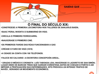 SABÍAS QUE ………….. Ò FINAL DO SÉCULO XIX: CONSTRÚESE A PRIMEIRA LOCOMOTORA NOS TALLERES DE SANJURJO BADÍA. ISAAC PERAL INVENTA O SUBMARINO EN VIGO. CIRCULA O PRIMEIRO FERROCARRIL  INAUGÚRASE O PRIMEIRO CINE. OS PRIMEROS FAROIS DAS RÚAS FUNCIONABAN A GAS CRÉASE O FARO DE VIGO (1819) A CIDADE XA CONTA CON 100 TELÉFONOS. FALECE NO CALVARIO  A ESCRITORA CONCEPCIÓN AREAL . GRAZAS O MÉDICO E CRONISTA  LUÍS TABOADA LEAL INAGÚRASE O LAZARETO DE SAN SIMÓN; LUGAR ONDE OS BARCOS TIÑAN QUE GARDAR CORENTENA ANTES DE CHEGAR O PORTO E ASÍ IMPEDIR A PROPAGACIÓN DAS ENFERMIDADES. ISTO PROVOCA UN INTENSO TRÁFICO DE NAVES , XERANDO UN MOVEMENTO ECONÓMICO.  . 