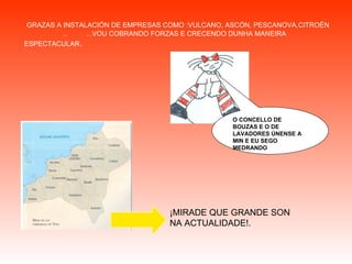 GRAZAS A INSTALACIÓN DE EMPRESAS COMO :VULCANO, ASCÓN, PESCANOVA,CITROËN  ..  ...VOU COBRANDO FORZAS E CRECENDO DUNHA MANEIRA ESPECTACULAR . O CONCELLO DE BOUZAS E O DE LAVADORES ÚNENSE A MIN E EU SEGO MEDRANDO ¡MIRADE QUE GRANDE SON NA ACTUALIDADE!. 
