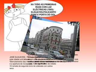 XA TEÑO AS PRIMEIRAS RÚAS CON LUZ ELÉCTRICAS (1905): ELDUAYEN,POLICARPO SANZ E PORTA DO SOL. POLICARPO SANZ Natural de Marín . Deixa toda a súa fortuna o pobo de Vigo e unha valiosa colección de obras de Arte, están no museo Quiñones de León. No seu testamento indicou que cos cartos tiñan que construír un Instituto co nome de Sta Irene,en honor da súa muller. ELDUAYEN JOSÉ ELDUAYEN.  Foi home político que fixo moito pola cidade a él débese o: Derrubamento das murallas para o crecemento urbano e a apertura de novas rúas. O remate da segunda torre da colexiata con cartos seus. PORTA DO SOL Nun principio era unha plazoleta xa que a rúa Elduayen estaba cortada e o acceso para chegar a ela era pola praza da constitución ou pola rúa sombrereiros . Unha vez ábrese a rúa Elduayen é o punto máis significativo da cidade. 