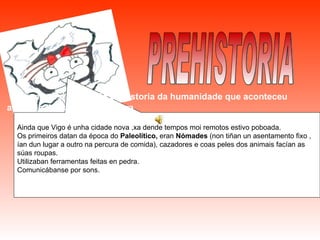 PREHISTORIA Chámase así o período da historia da humanidade que aconteceu antes de descubrir a escritura Ainda que Vigo é unha cidade nova ,xa dende tempos moi remotos estivo poboada. Os primeiros datan da época do  Paleolítico,  eran  Nómades  (non tiñan un asentamento fixo , ían dun lugar a outro na percura de comida), cazadores e coas peles dos animais facían as súas roupas. Utilizaban ferramentas feitas en pedra. Comunicábanse por sons. 