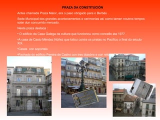 PRAZA DA CONSTITUCIÓN Antes chamada Praza Maior, era o paso obrigado para o Berbés .  Sede Municipal dos grandes acontecementos e cerimonias así como tamen noutros tempos solar dun concurrido mercado. Nesta praza destaca : O edificio da Casa Galega da cultura que funcionou como concello ata 1977 . A casa de Casto Méndez Núñez que loitou contra os piratas no Pacífico o final do século XIX. Casas  con soportais  Fachada do edificio Pereira de Castro con tres blasóns e con reloxo de sol. 
