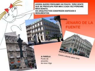 JENARO DE LA FUENTE AGORA QUERO PRESUMIR UN POUCO; TEÑO XENTE QUE SE PREOCUPA POR MIN E CADA VEZ PÓÑENME MÁIS BONITA. OS ARQUITECTOS CONSTRÚEN EDIFICIOS E MONUMENTOS: EDIFICIO CASA BÁRCENA. Centro cultural caixa nova A FAROLA Punto de encontro  do novo Vigo HOTEL UNIVERSAL 