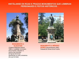 INSTÁLANSE EN RÚAS E PRAZAS MONUMENTOS QUE LEMBRAN PERSONAXES E FEITOS HISTÓRICOS :  MONUMENTO A ELDUAYEN ( Estatua deAgustín Querol, 1896 e  o pedestal  de Jenaro de la Fuente) ).Situada no xardíns das avenidas.  As figuras femininas representan os catro ministerios dos que foi titular. MONUMENTO A MÉNDEZ NÚÑEZ . ( AgustínQuerol,1892). Pedestal de Jenaro de la Fuente. 