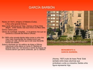 GARCÍA BARBÓN Naceu en Verín, emigrou á Habana (Cuba),  e fixo unha grande fortuna. Máis tarde afincóuse en Vigo, mercou a finca Vista alegre , onde residiu coa súa irmá e os fillos dela. Donou cartos para: Obras de Caridade ,hospital,...e os terreos nos que se construíu a Escola de Artes e Oficios. En 1909 unha sinxela lápida daba nome a unha das rúas máis importantes da cidade,honor que rousou en vida ,dicindo que si tal cosa facíanlle fuxiría da cidade. Sobre a fachada sur do edificio de Artes e Oficios colocouse unha placa co nome G. Barbón,en adiante esta rúa  non levaría o nome do Duque da Victoria senón que sería coñecida  por G. Barbón. (Asorey, 1927).nudo de Isaac Peral  Está sentado entre dúas columnas que simbolizan a arte e a industria. Detrás unha figura representa Vigo. MONUMENTO A  GARCÍA BARBÓN, 