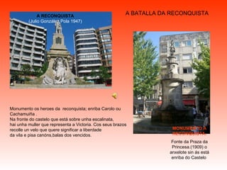 A BATALLA DA RECONQUISTA A RECONQUISTA (Julio González Pola 1947) Monumento os heroes da  reconquista; enriba Carolo ou Cachamuiña . Na fronte do castelo que está sobre unha escalinata, hai unha muller que representa a Victoria. Cos seus brazos recolle un velo que quere significar a liberdade  da vila e pisa canóns,balas dos vencidos. MONUMENTO A RECONQUISTA. Fonte da Praza da Princesa.(1909) o anxelote sin ás está enriba do Castelo  