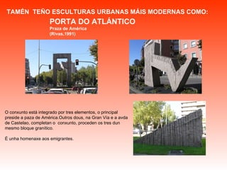 TAMÉN  TEÑO ESCULTURAS URBANAS MÁIS MODERNAS COMO:  O conxunto está integrado por tres elementos, o principal preside a paza de América.Outros dous, na Gran Vía e a avda de Castelao, completan o  conxunto, proceden os tres dun mesmo bloque granítico.  É unha homenaxe aos emigrantes. PORTA DO ATLÁNTICO Praza de América (Rivas,1991) 