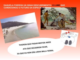 TIVERON QUE PASAR MOITOS ANOS ATA QUE DECIDIRON FICAR, XA QUE EU NON ERA UNHA MALA TERRA.   DAQUELA FIXERON UN GRAN DESCUBRIMENTO:  O LUME   QUE CONDICIONOU O FUTURO DA ESPECIE HUMANA 
