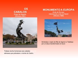 TRÁTASE DUNHA HOMENAXE AOS CABALOS SALVAXES QUE POBOABAN O MONTE DO CASTRO.   Simboliza o rapto da filla de Agenor e Telefasa por un Zeus transformado en touro Trátase dunha homenaxe aos cabalos salvaxes que poboaban o monte do Castro.   OS CABALOS Praza de España  (Oliveira,1991) MONUMENTO   A EUROPA Avda de Europa  intersección avda de Samil (Oliveira 1989) 