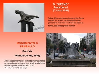 Sobre dúas columnas sitúase unha figura fundida en aceiro, representación dun personaxe imaxinario, híbrido de peixe e home, coa ollada posta no mar.   Amosa sete mariñeiros turrando dunhas mallas e pretende ser un homenaxe aos traballadores do mar, que tanto teñen feito polo desenvolvemento de Vigo.  Ó “SIRENO” Porta do sol (F.Leiro,1991) MONUMENTO Ó TRABALLO Gran Vía (Ramón Conde, 1991) 