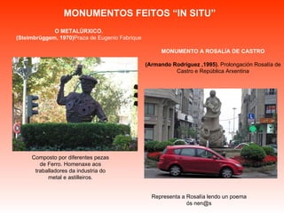 MONUMENTOS FEITOS “IN SITU” Representa a Rosalía lendo un poema ós nen@s Composto por diferentes pezas de Ferro. Homenaxe aos traballadores da industria do metal e astilleiros. O METALÚRXICO. (Steimbrüggem, 1970) Praza de Eugenio Fabrique MONUMENTO A ROSALÍA DE CASTRO (Armando Rodríguez ,1995).  Prolongación Rosalía de Castro e República Arxentina 