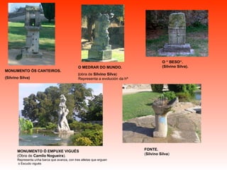 MONUMENTO Ó EMPUXE VIGUÉS (Obra de  Camilo Nogueira ). Representa unha barca que avanza, con tres atletas que erguen o Escudo vigués O MEDRAR DO MUNDO. ( obra de  Silvino Silva ) Representa a evolución da hª MONUMENTO ÓS CANTEIROS. (Silvino Silva) O “ BESO“. (Silvino Silva). FONTE. ( Silvino Silva ) 