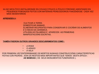 XA NO NEOLÍTICO INSTALÁRONSE EN COVAS E POUCO A POUCO FÓRONSE ASENTANDO EN PEQUENOS POBOADOS FEITOS CON MATERIAIS PERECEDOIROS FANCÉNDOSE  CADA VEZ MÁIS SEDENTARIOS APRENDEN A  : CULTIVAR A TERRA DOMESTICAR ANIMAIS . ELABORAR RECIPENTES PARA CONSERVAR E COCIÑAR OS ALIMENTOS  E O INICIO DA CERÁMICA. UTILIZAN AS PALABRAS E  APARECEN  AS PRIMEIRAS  MANIFESTACIÓNS ESCRITAS. TAMÉN FIXERON OUTROS GRANDES DESCUBRIMENTOS COMO : A RODA O ARADO A VELA   POR PRIMEIRA VEZ ENTERRÁBANSE OS MORTOS NUNHAS CONSTRUCCIÓNS CARACTERÍSTICAS FEITAS CON PEDRAS , SON   OS RESTOS MÁIS IMPORTANTES QUE TEMOS  DESTA ÉPOCA : AS   MÁMOAS  ( OS  SEUS MONUMENTOS FUNERARIOS ).  
