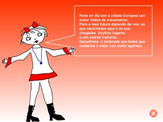 Hoxe en día son a cidade Europea con maior índice de crecemento;  Pero o meu futuro depende de vos; os que nacíchedes aquí e os que chegades  doutros lugares  e con outras Culturas. Despídome  e lembrade que tedes que coidarme e tratar con moito agarimo. 