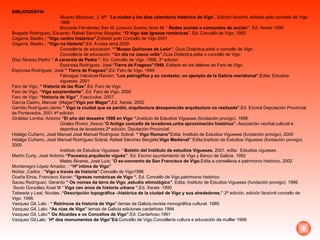 BIBLIOGRÁFIA Álvarez Blázquez, J. Mª: “ La ciudad y los días calendario histórico de Vigo ”. Edición facsimil, editada polo concello de Vigo 1986 Bouzada Férnández Xan M.,Lorenzo Suárez Anxo M: “  Redes sociais e conxuntos de acción”.  Ed. Xerais 1996 Bragado Rodríguez, Eduardo; Rafael Sánchez Bargiela;  “O Vigo das Igrexas románicas ”. Ed. Concello de Vigo. 1993 Cegarra, Basilio  ; “Vigo centro histórico”. Editado polo Concello de Vigo 2001  Cegarra, Basilio  ; “Vigo na historia”. Ed. A nosa terra.2000  Concellería de educación:  “”Museo Quiñones de León”.  Guía Didáctica,edita o concello de Vigo . Concellería de educación:  “Un día no casco vello”. Guía Didáctica,edita o concello de Vigo  Díaz Álvarez;Pedro  “ A caracola de Pedra “.   Ed. Concello de Vigo. 1998, 3º edición Espinosa Rodríguez, José:“ Tierra de Fragoso”1949.  Editado en los talleres de Faro de Vigo. Espinosa Rodríguez; José  “ Tierra de Fragoso”. Ed .  Faro de Vigo. 1949 Fábregas Valcárcel Ramón: “ Los petroglifos y su contexto: un ejemplo de la Galicia meridional”. Edita: Estudios vigueses, 2001 Faro de Vigo,  “ Historía de las Rías”. Ed. Faro de Vigo Faro de Vigo,  “Vigo sorprendente”.  Ed. Faro de Vigo. 2005 Faro de Vigo;  “Historia de Vigo” . Fascículos. 2007. García Castro, Manuel  (Magar)“ Vigo por Magar”, Ed. Xerais .2002 Garrido Rodríguez;Jaime  “ Vigo la ciudad que se perdió, arquitectura desaparecida arquitectura no realizada”. Ed. Excma Deputación Provincial de Pontevedra.  2001 4ª edición. Giráldez Lomba; Antonio  “El año del desastre 1898 en Vigo “. Instituto de Estudios Vigueses (fundación provigo). 1998. Girales Rivero ,Xesus:“ O Antigo concello de lavadores,unha aproximación histórica”.  Asociación veciñal,cultural e deportiva de lavadores.2ª edición, Diputación Provincial. Hidalgo Cuñarro, José Manuel José Manuel Rodríguez Sobral.  “ Vigo Romano” Edita; Instituto de Estudios Vigueses (fundación provigo). 2000 Hidalgo Cuñarro, José Manuel Rodríguez Sobral, Rafael Sánchez Bargiela; Vigo Medieval”  Edita;Instituto de Estudios Vigueses (fundación provigo). 2000 Instituto de Estudios Vigueses: “  Boletín del Instituto de estudios Vigueses.  2001, edita:  Estudios vigueses . Martín Curty; José Antonio  “Pacewicz,arquitecto vigués” . Ed. Excmo ayuntamiento de Vigo y Banco de Galicia. 1992 Mateo Álvarez, José Luís; “ O ex-convento de San Francisco de Vigo. Edita a conselleria e patrimonio histórico, 2002 Montenegro López Amador, :  “Hª íntima de Vigo” Núñez ,Carlos ;  “Vigo a través da historia”. Concello de Vigo1996 Ocaña Eiroa, Francisco Xavier;  “Igrexas románicas de Vigo “.  Ed. Concello de Vigo,patrimonio histórico Sacau Rodríguez; Gerardo  “ Os nomes da terra de Vigo ,estudio etimológico”.  Edita; Instituto de Estudios Vigueses (fundación provigo). 1996 Souto González,Xosé M “  Vigo cen anos de historia urbana “. Ed. Xerais .1990 Tabeada y Leal, Nicolas  .“Descripción topográfica –histórica de la ciudad de Vigo y sus alrededores.” .2ª edición, edición facsímil concello de Vigo. 1998. Vazquez Gil, Lalo :  “ Retrincos da historia de Vigo”. temas de Galicia,revista monográfica cultural. 1989. Vazquez Gil, Lalo : “As rúas de Vigo” .temas de Galicia ediciones cardeñoso 1994 Vazquez Gil, Lalo :” Os Alcaldes e os Concellos de Vigo”. Ed. Cardeñoso.1991 Vazquez Gil,Lalo: “ Hª dos monumentos de Vigo”Ed. Concello de Vigo.Concellería cultura e educación da mulller 1998 