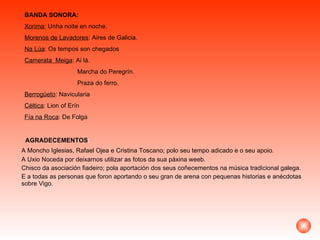AGRADECEMENTOS : A Moncho Iglesias, Rafael Ojea e Cristina Toscano; polo seu tempo adicado e o seu apoio. A Uxio Noceda por deixarnos utilizar as fotos da sua páxina weeb. Chisco da asociación fiadeiro; pola aportación dos seus coñecementos na música tradicional galega. E a todas as personas que foron aportando o seu gran de arena con pequenas historias e anécdotas sobre Vigo. BANDA SONORA: Xorima : Unha noite en noche. Morenos de Lavadores : Aires de Galicia. Na Lúa : Os tempos son chegados Camerata  Meiga : Ai lá.  Marcha do Peregrín. Praza do ferro. Berrogüeto : Navicularia Céltica : Lion of Erín Fía na Roca : De Folga 