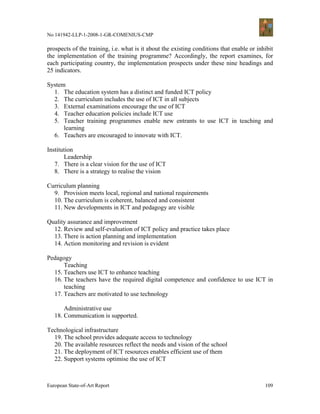 No 141942-LLP-1-2008-1-GR-COMENIUS-CMP

prospects of the training, i.e. what is it about the existing conditions that enable or inhibit
the implementation of the training programme? Accordingly, the report examines, for
each participating country, the implementation prospects under these nine headings and
25 indicators.

System
  1. The education system has a distinct and funded ICT policy
  2. The curriculum includes the use of ICT in all subjects
  3. External examinations encourage the use of ICT
  4. Teacher education policies include ICT use
  5. Teacher training programmes enable new entrants to use ICT in teaching and
      learning
  6. Teachers are encouraged to innovate with ICT.

Institution
       Leadership
   7. There is a clear vision for the use of ICT
   8. There is a strategy to realise the vision

Curriculum planning
  9. Provision meets local, regional and national requirements
  10. The curriculum is coherent, balanced and consistent
  11. New developments in ICT and pedagogy are visible

Quality assurance and improvement
  12. Review and self-evaluation of ICT policy and practice takes place
  13. There is action planning and implementation
  14. Action monitoring and revision is evident

Pedagogy
      Teaching
  15. Teachers use ICT to enhance teaching
  16. The teachers have the required digital competence and confidence to use ICT in
      teaching
  17. Teachers are motivated to use technology

       Administrative use
   18. Communication is supported.

Technological infrastructure
  19. The school provides adequate access to technology
  20. The available resources reflect the needs and vision of the school
  21. The deployment of ICT resources enables efficient use of them
  22. Support systems optimise the use of ICT



European State-of-Art Report                                                               109
 