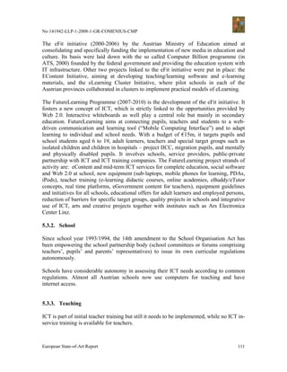 No 141942-LLP-1-2008-1-GR-COMENIUS-CMP

The eFit initiative (2000-2006) by the Austrian Ministry of Education aimed at
consolidating and specifically funding the implementation of new media in education and
culture. Its basis were laid down with the so called Computer Billion programme (in
ATS, 2000) founded by the federal government and providing the education system with
IT infrastructure. Other two projects linked to the eFit initiative were put in place: the
EContent Initiative, aiming at developing teaching/learning software and e-learning
materials, and the eLearning Cluster Initiative, where pilot schools in each of the
Austrian provinces collaborated in clusters to implement practical models of eLearning.

The FutureLearning Programme (2007-2010) is the development of the eFit initiative. It
fosters a new concept of ICT, which is strictly linked to the opportunities provided by
Web 2.0. Interactive whiteboards as well play a central role but mainly in secondary
education. FutureLearning aims at connecting pupils, teachers and students to a web-
driven communication and learning tool (“Mobile Computing Interface”) and to adapt
learning to individual and school needs. With a budget of €15m, it targets pupils and
school students aged 6 to 19, adult learners, teachers and special target groups such as
isolated children and children in hospitals – project IICC, migration pupils, and mentally
and physically disabled pupils. It involves schools, service providers, public-private
partnership with ICT and ICT training companies. The FutureLearning project strands of
activity are: eContent and mid-term ICT services for complete education, social software
and Web 2.0 at school, new equipment (sub-laptops, mobile phones for learning, PDAs,
iPods), teacher training (e-learning didactic courses, online academies, eBuddy/eTutor
concepts, real time platforms, eGovernment content for teachers), equipment guidelines
and initiatives for all schools, educational offers for adult learners and employed persons,
reduction of barriers for specific target groups, quality projects in schools and integrative
use of ICT, arts and creative projects together with institutes such as Ars Electronica
Center Linz.

5.3.2. School

Since school year 1993/1994, the 14th amendment to the School Organisation Act has
been empowering the school partnership body (school committees or forums comprising
teachers’, pupils’ and parents’ representatives) to issue its own curricular regulations
autonomously.

Schools have considerable autonomy in assessing their ICT needs according to common
regulations. Almost all Austrian schools now use computers for teaching and have
internet access.


5.3.3. Teaching

ICT is part of initial teacher training but still it needs to be implemented, while no ICT in-
service training is available for teachers.



European State-of-Art Report                                                              111
 