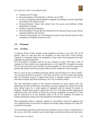 No 141942-LLP-1-2008-1-GR-COMENIUS-CMP

   •   Teachers are ICT-ready
   •   Recommendation: Check that this is still the case in 2009
   •   Access to equipment and broadband is adequate but perhaps unevenly distributed
       (according to the teacher survey)
   •   Recommendation: Ensure that schools have the access pre-conditions before
       embarking on training
   •   Funding is generally inadequate
   •   Recommendation: Ensure that the schools have the financial means to provide the
       required conditions and activities
   •   Teachers will naturally use Czech-language resources and networks and most lack
       competence in English resources in class.


5.5.    Germany

5.5.1. Teaching

A majority (56%) of these teachers using computers use them in less than 10% of all
lessons. Only 6% state that they use computers in more than half of their lessons.
Teachers in vocational schools use computers in class much more frequently than their
colleagues in general education.
22% of teachers in Germany still do not use computers in class. 49% state a lack of
computers in their schools as an important barrier, a very high 48% of teachers not using
ICT are not convinced of any benefits of using computers in class and 46% express the
opinion that teachers lack the necessary skills to utilize computers in their teaching.

Here we seem to have a problem in German schools since the figures on “lack of skills”,
“no or unclear benefits in using ICT” and “lack of interest” are two to three times higher
than the European average. It appears that action is urgently required in the area of
motivation towards, and teacher training in, ICT use in German schools.

The still sub-optimal quality of the internet connection in many schools and very
importantly the lack of motivation of teachers not using computers for using ICT are the
most critical issues for a wider uptake of computers and the internet in schools in
Germany. Despite these negative aspects but with 41% of German teachers disposing of
sufficient access to the internet at school, the necessary competence in using ICT in class
and the motivation to its use, Germany ranks at 7th on ICT readiness of teachers in
Europe, placing the country just in the top quarter of European countries.

Most importantly action is urgently required to successfully counter the apparent and
very significant lack of motivation of teachers not already using computers for using ICT
in schools in Germany.

78% of German classroom teachers had used computers in class in the 12 months prior to
the survey, with little variation across school types and between urban and rural areas.

European State-of-Art Report                                                           120
 