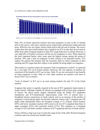 No 141942-LLP-1-2008-1-GR-COMENIUS-CMP




Only 36% of Greek classroom teachers had used computers in class in the 12 months
prior to the survey, with some variation across school types and between urban and rural
areas. With this very low figure, Greece finds itself at the tail end in Europe. The survey
results show that once Greek teachers have started to use ICT in class they do not seem to
differ from other European teachers in their ICT usage behaviour in schools However, a
very high 64% of teachers in Greece still do not use computers in class. When asked for
the most important barrier, three issues gain the highest ratings among this group of
teachers: 50% state a lack of computers in their schools as an important barrier, 32%
express the opinion that teachers lack the necessary skills to utilize computers in their
teaching and 22% argue that their subject is not suitable for being taught via computers.

This results in a situation where the statement “lack of equipment in school” is expressed
by a very high 32% of all Greek teachers. However, the vast majority of teachers are
convinced of the benefits of ICT use in class. Only 2% are not convinced of any benefits
of using computers in class. Only in a few other countries are teachers even more in
favour of ICT use in schools.

“Lack of interest” in ICT use is an issue among teachers for only 5% of the Greek
teachers.

It appears that action is urgently required in the area of ICT equipment improvement in
Greek schools. Although virtually all schools are equipped with at least some computers
in Greece, the above results suggest substantial scope for further ICT equipment
installations and ICT-infrastructure improvements (only 13% of schools have a
broadband internet connection) in Greek schools such as an increase of the number of
computers in total and per pupil. On the latter indicator, Greece with 7 computers per 100
pupils ranks dramatically below the European average of 12. Primary school teachers
(65%) and lower secondary teachers (66%) seem to be less ICT competent than those in
upper secondary (62%) and vocational schools (37%). This compares to a European
average of 42% and shows another weakness in ICT equipment and use in Greek schools.

Greece still has a long way to go to reach the usage levels of the other Western European
countries and even several new member states.

European State-of-Art Report                                                           127
 