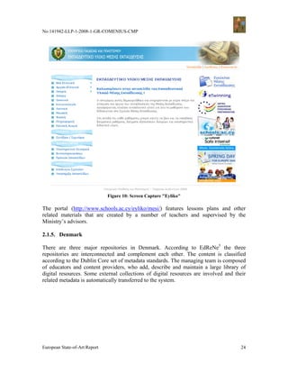 No 141942-LLP-1-2008-1-GR-COMENIUS-CMP




                               Figure 10: Screen Capture "Eyliko"

The portal (http://www.schools.ac.cy/eyliko/mesi/) features lessons plans and other
related materials that are created by a number of teachers and supervised by the
Ministry’s advisors.

2.1.5. Denmark

There are three major repositories in Denmark. According to EdReNe5 the three
repositories are interconnected and complement each other. The content is classified
according to the Dublin Core set of metadata standards. The managing team is composed
of educators and content providers, who add, describe and maintain a large library of
digital resources. Some external collections of digital resources are involved and their
related metadata is automatically transferred to the system.




European State-of-Art Report                                                         24
 