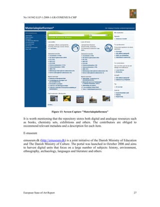 No 141942-LLP-1-2008-1-GR-COMENIUS-CMP




                         Figure 13: Screen Capture "Materialeplatformen"

It is worth mentioning that the repository stores both digital and analogue resources such
as books, chemistry sets, exhibitions and others. The contributors are obliged to
recommend relevant metadata and a description for each item.

E-museum

emuseum.dk (http://emuseum.dk) is a joint initiative of the Danish Ministry of Education
and The Danish Ministry of Culture. The portal was launched in October 2006 and aims
to harvest digital units that focus on a large number of subjects: history, environment,
ethnography, archaeology, languages and literature and others.




European State-of-Art Report                                                           27
 