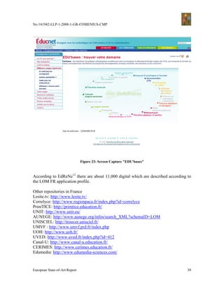 No 141942-LLP-1-2008-1-GR-COMENIUS-CMP




                               Figure 23: Screen Capture "EDU'bases"



According to EdReNe12 there are about 11,000 digital which are described according to
the LOM FR application profile.

Other repositories in France
Lesite.tv: http://www.lesite.tv/
Correlyce: http://www.regionpaca.fr/index.php?id=correlyce
PrimTICE: http://primtice.education.fr/
UNIT: http://www.unit.eu/
AUNEGE: http://www.aunege.org/infos/search_XML?schemaID=LOM
UNISCIEL: http://trouver.unisciel.fr/
UMVF : http://www.umvf.prd.fr/index.php
UOH: http://www.uoh.fr/
UVED: http://www.uved.fr/index.php?id=412
Canal-U: http://www.canal-u.education.fr/
CERIMES: http://www.cerimes.education.fr/
Edumedia: http://www.edumedia-sciences.com/



European State-of-Art Report                                                       39
 