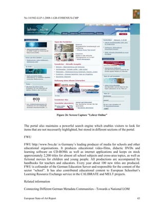 No 141942-LLP-1-2008-1-GR-COMENIUS-CMP




                               Figure 26: Screen Capture "Lehrer Online"



The portal also maintains a powerful search engine which enables visitors to look for
items that are not necessarily highlighted, but stored in different sections of the portal.

FWU

FWU http://www.fwu.de/ is Germany’s leading producer of media for schools and other
educational organisations. It produces educational video-films, didactic DVDs and
learning software on CD-ROMs as well as internet applications and keeps on stock
approximately 2,200 titles for almost all school subjects and cross-area topics, as well as
fictional movies for children and young people. All productions are accompanied by
handbooks for teachers and educators. Every year about 100 new titles are produced.
FWU is cofounder of the German Education Server and responsible for the content of the
sector “school”. It has also contributed educational content to European Schoolnet’s
Learning Resource Exchange service in the CALIBRATE and MELT projects.

Related information

Connecting Different German Metadata Communities - Towards a National LOM

European State-of-Art Report                                                            43
 