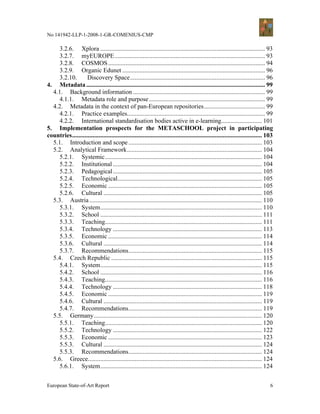No 141942-LLP-1-2008-1-GR-COMENIUS-CMP

     3.2.6. Xplora ......................................................................................................... 93
     3.2.7. myEUROPE................................................................................................ 93
     3.2.8. COSMOS .................................................................................................... 94
     3.2.9. Organic Edunet ........................................................................................... 96
     3.2.10.       Discovery Space...................................................................................... 96
4. Metadata .................................................................................................................. 99
  4.1. Background information .................................................................................... 99
     4.1.1. Metadata role and purpose .......................................................................... 99
  4.2. Metadata in the context of pan-European repositories....................................... 99
     4.2.1. Practice examples........................................................................................ 99
     4.2.2. International standardisation bodies active in e-learning.......................... 101
5. Implementation prospects for the METASCHOOL project in participating
countries......................................................................................................................... 103
  5.1. Introduction and scope ..................................................................................... 103
  5.2. Analytical Framework...................................................................................... 104
     5.2.1. Systemic.................................................................................................... 104
     5.2.2. Institutional ............................................................................................... 104
     5.2.3. Pedagogical ............................................................................................... 105
     5.2.4. Technological............................................................................................ 105
     5.2.5. Economic .................................................................................................. 105
     5.2.6. Cultural ..................................................................................................... 105
  5.3. Austria .............................................................................................................. 110
     5.3.1. System....................................................................................................... 110
     5.3.2. School ....................................................................................................... 111
     5.3.3. Teaching.................................................................................................... 111
     5.3.4. Technology ............................................................................................... 113
     5.3.5. Economic .................................................................................................. 114
     5.3.6. Cultural ..................................................................................................... 114
     5.3.7. Recommendations..................................................................................... 115
  5.4. Czech Republic ................................................................................................ 115
     5.4.1. System....................................................................................................... 115
     5.4.2. School ....................................................................................................... 116
     5.4.3. Teaching.................................................................................................... 116
     5.4.4. Technology ............................................................................................... 118
     5.4.5. Economic .................................................................................................. 119
     5.4.6. Cultural ..................................................................................................... 119
     5.4.7. Recommendations..................................................................................... 119
  5.5. Germany ........................................................................................................... 120
     5.5.1. Teaching.................................................................................................... 120
     5.5.2. Technology ............................................................................................... 122
     5.5.3. Economic .................................................................................................. 123
     5.5.3. Cultural ..................................................................................................... 124
     5.5.3. Recommendations..................................................................................... 124
  5.6. Greece............................................................................................................... 124
     5.6.1. System....................................................................................................... 124


European State-of-Art Report                                                                                                        6
 