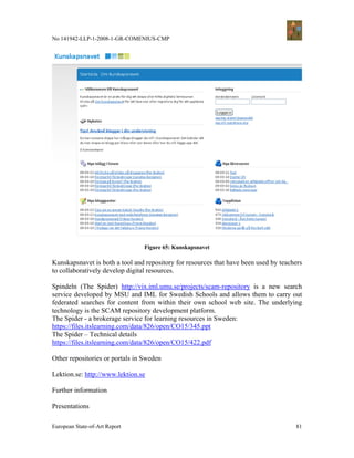 No 141942-LLP-1-2008-1-GR-COMENIUS-CMP




                                 Figure 65: Kunskapsnavet

Kunskapsnavet is both a tool and repository for resources that have been used by teachers
to collaboratively develop digital resources.

Spindeln (The Spider) http://vix.iml.umu.se/projects/scam-repository is a new search
service developed by MSU and IML for Swedish Schools and allows them to carry out
federated searches for content from within their own school web site. The underlying
technology is the SCAM repository development platform.
The Spider - a brokerage service for learning resources in Sweden:
https://files.itslearning.com/data/826/open/CO15/345.ppt
The Spider – Technical details
https://files.itslearning.com/data/826/open/CO15/422.pdf

Other repositories or portals in Sweden

Lektion.se: http://www.lektion.se

Further information

Presentations

European State-of-Art Report                                                          81
 