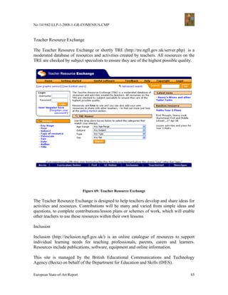 No 141942-LLP-1-2008-1-GR-COMENIUS-CMP



Teacher Resource Exchange

The Teacher Resource Exchange or shortly TRE (http://tre.ngfl.gov.uk/server.php) is a
moderated database of resources and activities created by teachers. All resources on the
TRE are checked by subject specialists to ensure they are of the highest possible quality.




                               Figure 69: Teacher Resource Exchange

The Teacher Resource Exchange is designed to help teachers develop and share ideas for
activities and resources. Contributions will be many and varied from simple ideas and
questions, to complete contributions/lesson plans or schemes of work, which will enable
other teachers to use these resources within their own lessons.

Inclusion

Inclusion (http://inclusion.ngfl.gov.uk/) is an online catalogue of resources to support
individual learning needs for teaching professionals, parents, carers and learners.
Resources include publications, software, equipment and online information.

This site is managed by the British Educational Communications and Technology
Agency (Becta) on behalf of the Department for Education and Skills (DfES).

European State-of-Art Report                                                           85
 