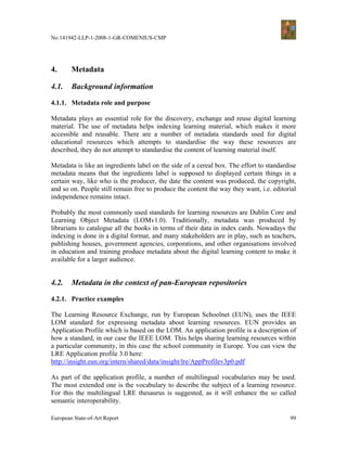 No 141942-LLP-1-2008-1-GR-COMENIUS-CMP




4.      Metadata

4.1.    Background information

4.1.1. Metadata role and purpose

Metadata plays an essential role for the discovery, exchange and reuse digital learning
material. The use of metadata helps indexing learning material, which makes it more
accessible and reusable. There are a number of metadata standards used for digital
educational resources which attempts to standardise the way these resources are
described, they do not attempt to standardise the content of learning material itself.

Metadata is like an ingredients label on the side of a cereal box. The effort to standardise
metadata means that the ingredients label is supposed to displayed certain things in a
certain way, like who is the producer, the date the content was produced, the copyright,
and so on. People still remain free to produce the content the way they want, i.e. editorial
independence remains intact.

Probably the most commonly used standards for learning resources are Dublin Core and
Learning Object Metadata (LOMv1.0). Traditionally, metadata was produced by
librarians to catalogue all the books in terms of their data in index cards. Nowadays the
indexing is done in a digital format, and many stakeholders are in play, such as teachers,
publishing houses, government agencies, corporations, and other organisations involved
in education and training produce metadata about the digital learning content to make it
available for a larger audience.


4.2.    Metadata in the context of pan-European repositories

4.2.1. Practice examples

The Learning Resource Exchange, run by European Schoolnet (EUN), uses the IEEE
LOM standard for expressing metadata about learning resources. EUN provides an
Application Profile which is based on the LOM. An application profile is a description of
how a standard, in our case the IEEE LOM. This helps sharing learning resources within
a particular community, in this case the school community in Europe. You can view the
LRE Application profile 3.0 here:
http://insight.eun.org/intern/shared/data/insight/lre/AppProfilev3p0.pdf

As part of the application profile, a number of multilingual vocabularies may be used.
The most extended one is the vocabulary to describe the subject of a learning resource.
For this the multilingual LRE thesaurus is suggested, as it will enhance the so called
semantic interoperability.

European State-of-Art Report                                                             99
 