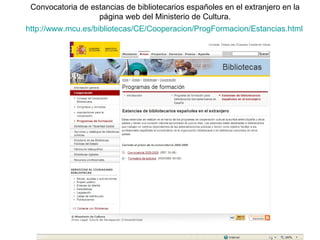 http :// www.mcu.es /bibliotecas/CE/ Cooperacion / ProgFormacion / Estancias.html Convocatoria de estancias de bibliotecarios españoles en el extranjero en la página web del Ministerio de Cultura. 