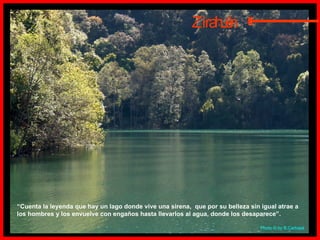 Zirahuén “ Cuenta la leyenda que hay un lago donde vive una sirena,  que por su belleza sin igual atrae a los hombres y los envuelve con engaños hasta llevarlos al agua, donde los desaparece”. Photo  © by B.Carbajal  E 