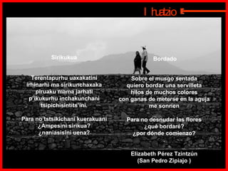 Bordado Sobre el musgo sentada  quiero bordar una servilleta  hilos de muchos colores  con ganas de meterse en la aguja  me sonríen  Para no desnudar las flores  ¿qué bordaré?  ¿por dónde comienzo?  .   Elizabeth Pérez Tzintzún  (San Pedro Zipiajo )  Sirikukua  Terentapurhu uaxakatini  irhinarhi ma sirikunchaxaka  piruaku mama jarhati  p’ikukurhu inchakunchani  tsipichisintits’ini.  Para no tstsikichani kuerakuani  ¿Ampesini sirikua?  ¿naniasisini uena?  .  Ihuatzio E 