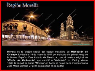 Morelia  es la ciudad capital del estado mexicano de  Michoacán de Ocampo , fundada el 18 de mayo de 1541 por mandato del primer virrey de la Nueva España, Don Antonio de Mendoza, con el nombre original de " Ciudad de Mechuacán ", que cambió a " Valladolid ", en 1545 y, desde 1828, la ciudad se llama " Morelia " en honor al héroe de la independencia José María Morelos y Pavón quien nació en la ciudad. Región Morelia Photo  ©  2009  by  rafastorres 