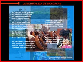 En Paracho hacen guitarras En Sahuayo un sombreral En Zamora plantan fresa Mucha papa y cebollal En Uruapan aguacates En Cotija es un quesal En los Reyes mucha caña En Nueva Italia un sandillal En Janitzio es una isla Muy bonita y soberana Donde van mucho artistas Cada rato a visitarla De Tacambaro traen las peras Los melones de Apatzingán Por eso donde quiera se dice ¡Hay que lindo es Michoacán! …… En la costa es el calor En Morelia la frialdad En Zacapu y en Jacona Y también en La Piedad …… Arriba Ixtlán Michoacán Y pueblos alrededores Donde las mujeres bonitas Estan mas chulas que las flores. Compositor: Ramiro Hernandez Guardado De Ixtlán de los Hervores, Mich. LA NATURALEZA DE MICHOACAN E 