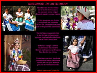 Que bonitas muchachitas  de la tierra michoacana  se parecen a una virgen Cuando pasan con su mama  El día que pasé por Ixtlán Los ojos se me brotaban  De ver tan lindas muchachas  que en el jardín se paseaban. Nunca les pongo pretextos  a las tierras michoacanas  porque es el estado más lindo  de la Patria mexicana. Esto que vengo a cantar Es seriedad no mentira Nomás acérquense a Uruapan Que bonito las miran. Si piensan que son mentiras por esto que estoy cantando  nomás se van  por Morelia  y lo van a ir comprobando. Ramiro Hernández Guardado RECUERDOS  DE  MICHOACAN  