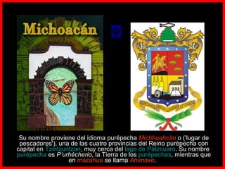        Su nombre proviene del idioma purépecha  Michhuahcān  o ('lugar de pescadores'), una de las cuatro provincias del Reino purépecha con capital en  Tzintzuntzan , muy cerca del  lago de Pátzcuaro . Su nombre  purépecha  es  P’urhécherio , la Tierra de los  purépechas , mientras que en  mazahua  se llama  Animaxe .     