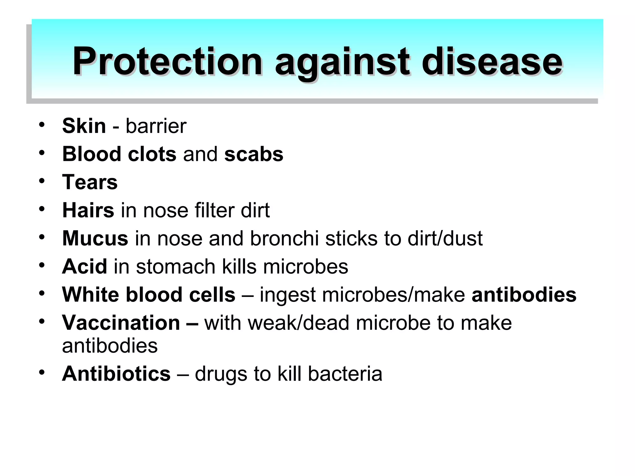 Protection against disease Skin - barrier Blood clots and scabs Tears Hairs in nose filter dirt Mucus in nose and bronchi sticks to dirt/dust Acid in stomach kills microbes White blood cells – ingest microbes/make antibodies Vaccination – with weak/dead microbe to make antibodies Antibiotics – drugs to kill bacteria