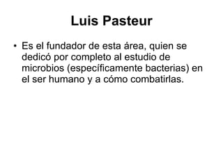 Luis Pasteur Es el fundador de esta área, quien se dedicó por completo al estudio de microbios (específicamente bacterias) en el ser humano y a cómo combatirlas.  